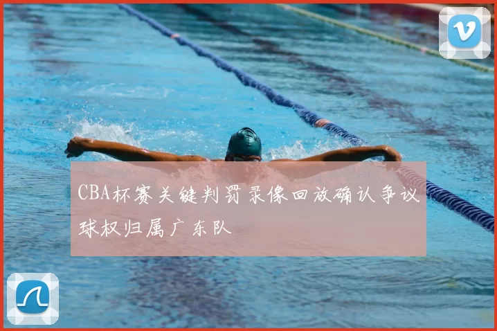 CBA杯赛关键判罚录像回放确认争议球权归属广东队