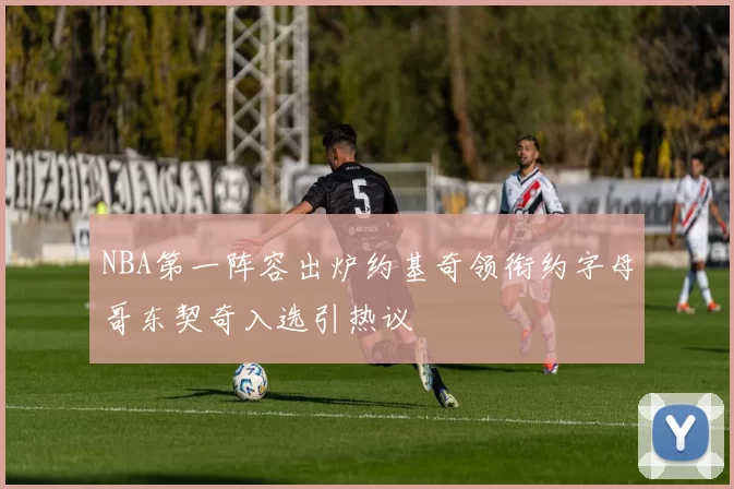 NBA第一阵容出炉约基奇领衔约字母哥东契奇入选引热议