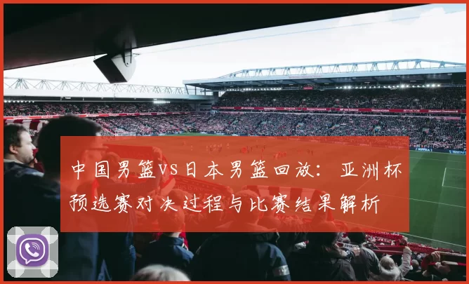 中国男篮vs日本男篮回放：亚洲杯预选赛对决过程与比赛结果解析