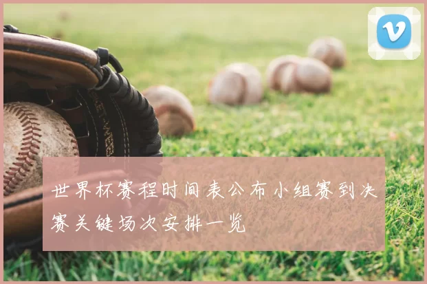 世界杯赛程时间表公布小组赛到决赛关键场次安排一览