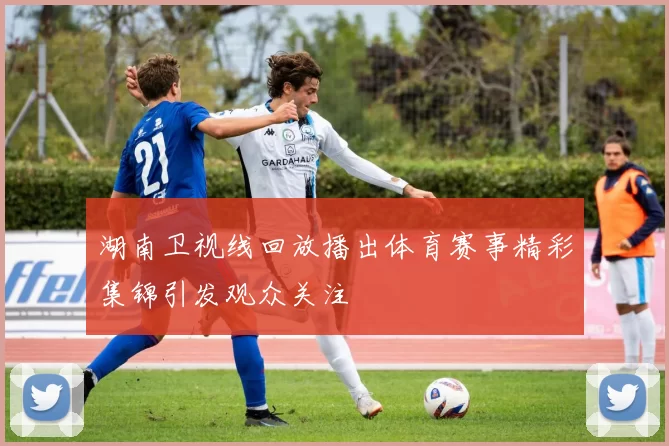 湖南卫视线回放播出体育赛事精彩集锦引发观众关注