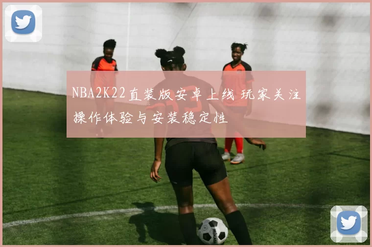 NBA2K22直装版安卓上线 玩家关注操作体验与安装稳定性