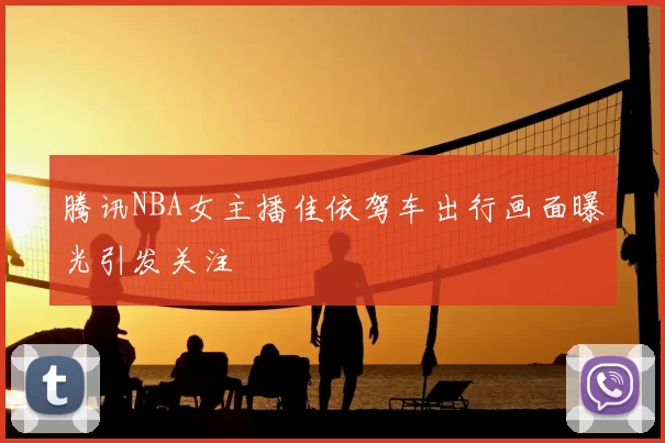 腾讯NBA女主播佳依驾车出行画面曝光引发关注