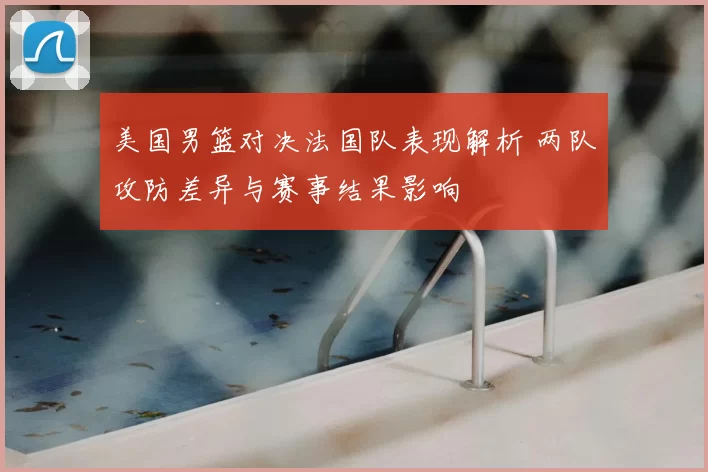 美国男篮对决法国队表现解析 两队攻防差异与赛事结果影响