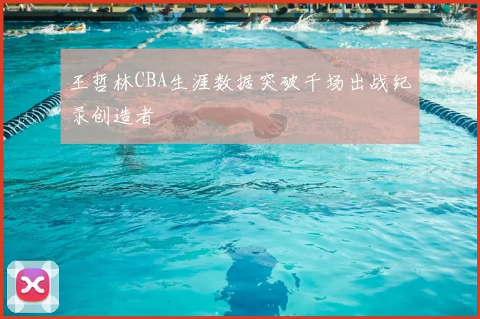 王哲林CBA生涯数据突破千场出战纪录创造者