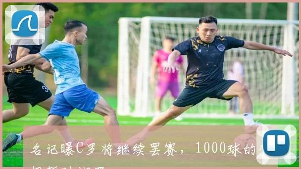 名记曝C罗将继续罢赛，1000球的梦想暂时搁置