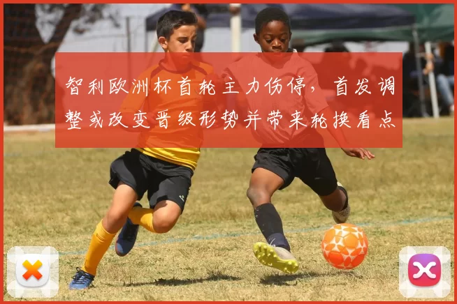 智利欧洲杯首轮主力伤停，首发调整或改变晋级形势并带来轮换看点