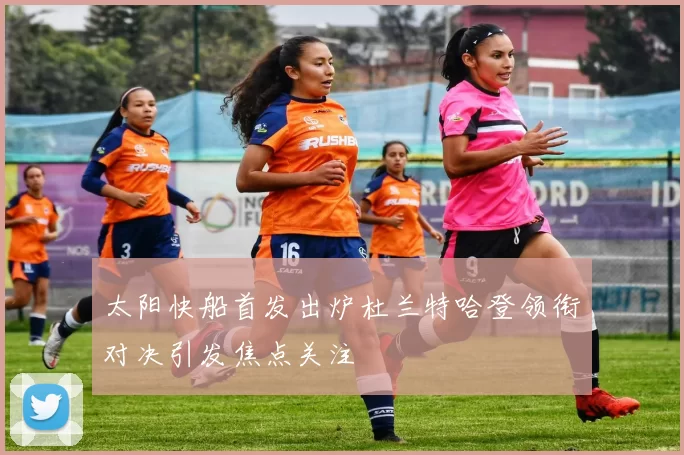 太阳快船首发出炉杜兰特哈登领衔对决引发焦点关注