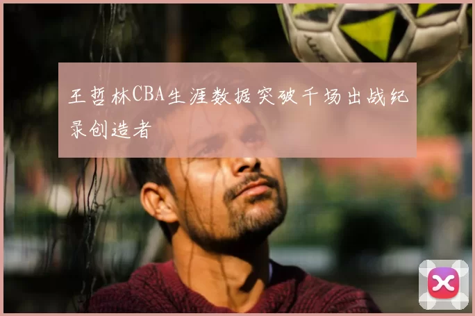 王哲林CBA生涯数据突破千场出战纪录创造者