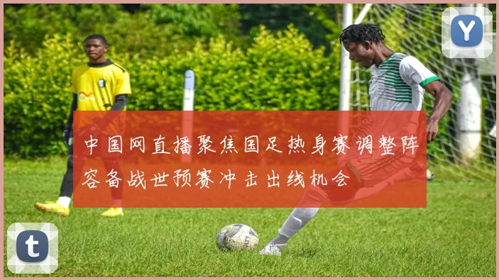 中国网直播聚焦国足热身赛调整阵容备战世预赛冲击出线机会