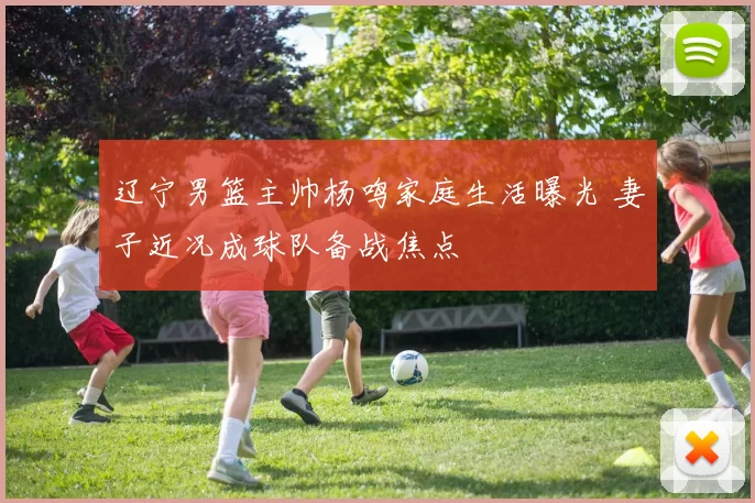 辽宁男篮主帅杨鸣家庭生活曝光 妻子近况成球队备战焦点