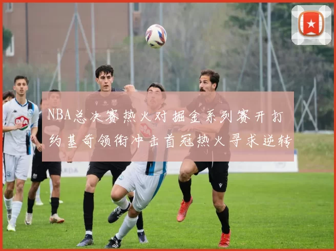 NBA总决赛热火对掘金系列赛开打 约基奇领衔冲击首冠热火寻求逆转