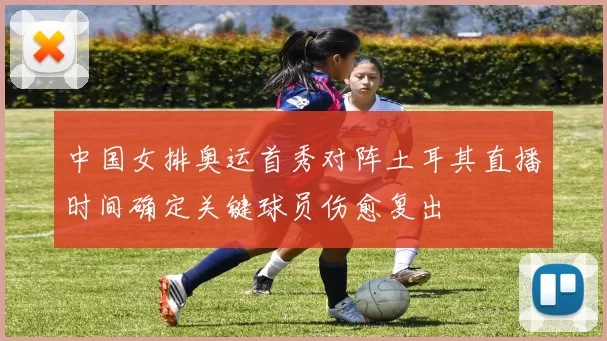 中国女排奥运首秀对阵土耳其直播时间确定关键球员伤愈复出