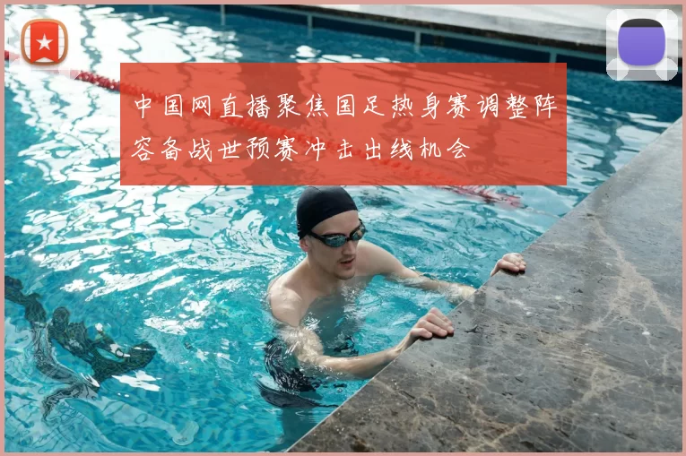中国网直播聚焦国足热身赛调整阵容备战世预赛冲击出线机会