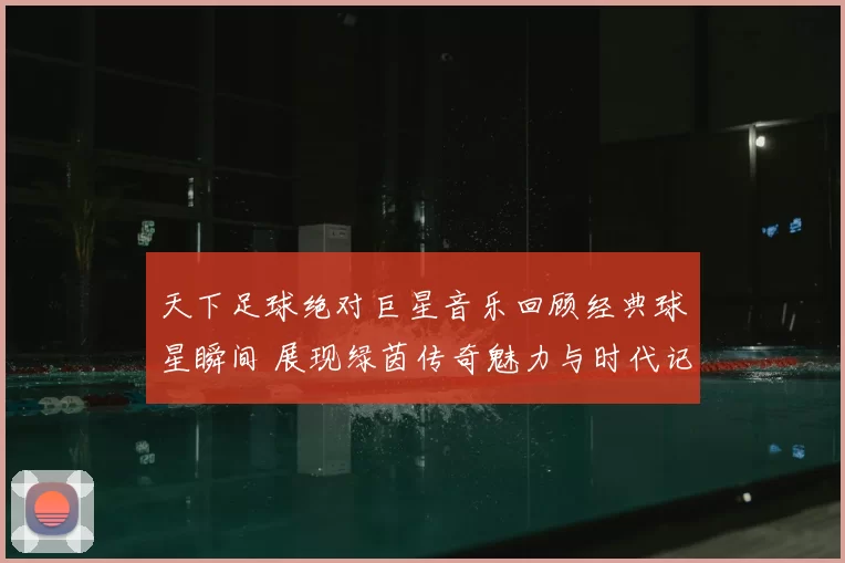 天下足球绝对巨星音乐回顾经典球星瞬间 展现绿茵传奇魅力与时代记忆
