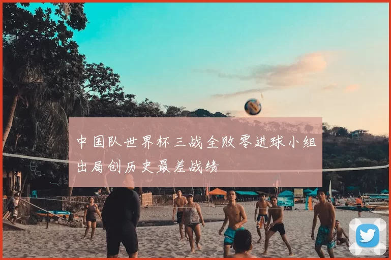 中国队世界杯三战全败零进球小组出局创历史最差战绩