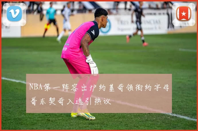 NBA第一阵容出炉约基奇领衔约字母哥东契奇入选引热议