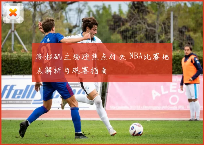 洛杉矶主场迎焦点对决 NBA比赛地点解析与观赛指南