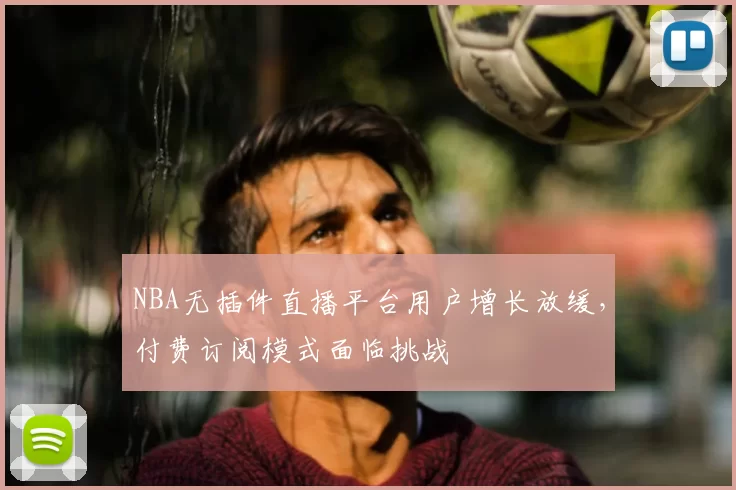 NBA无插件直播平台用户增长放缓，付费订阅模式面临挑战