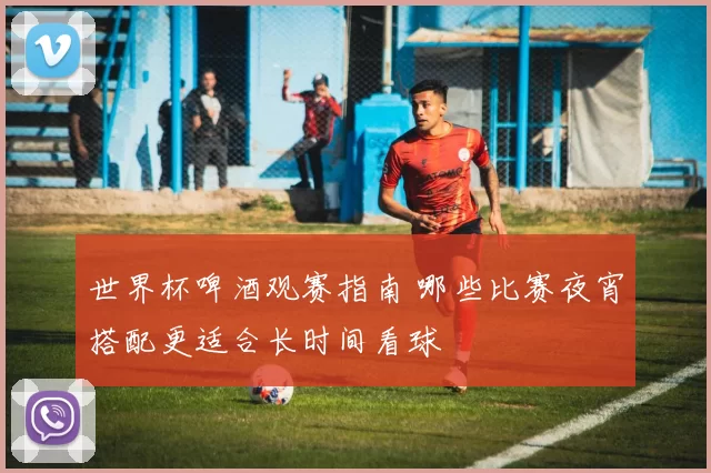 世界杯啤酒观赛指南 哪些比赛夜宵搭配更适合长时间看球