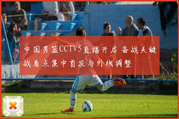 中国男篮CCTV5直播开启 备战关键战看点集中首发与外线调整