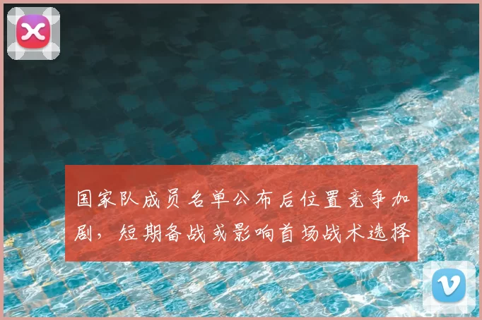 国家队成员名单公布后位置竞争加剧,短期备战或影响首场战术选择
