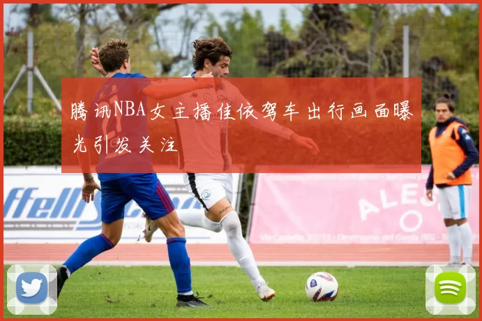 腾讯NBA女主播佳依驾车出行画面曝光引发关注