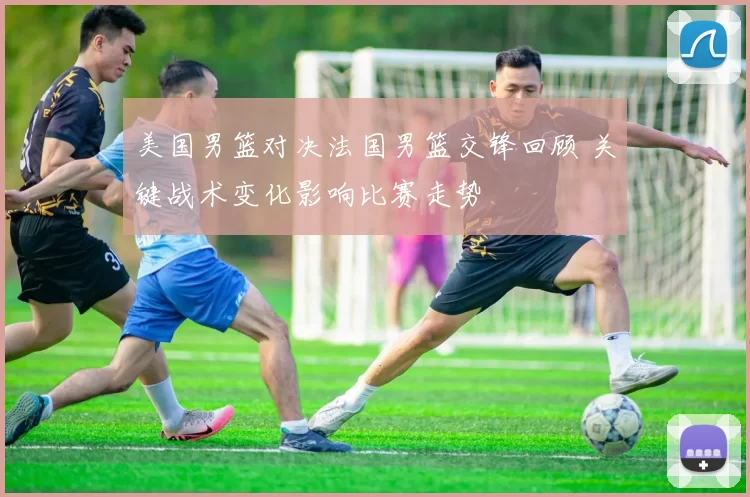美国男篮对决法国男篮交锋回顾 关键战术变化影响比赛走势