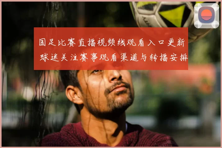国足比赛直播视频线观看入口更新 球迷关注赛事观看渠道与转播安排