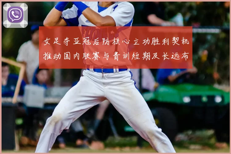 女足夺亚冠后防核心立功胜利契机推动国内联赛与青训短期及长远布局