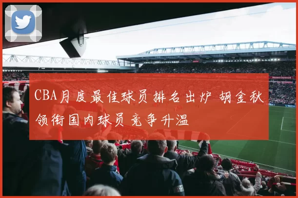 CBA月度最佳球员排名出炉 胡金秋领衔国内球员竞争升温