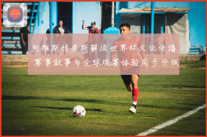 列维斯特劳斯解读世界杯文化传播 赛事叙事与全球观赛体验同步升级