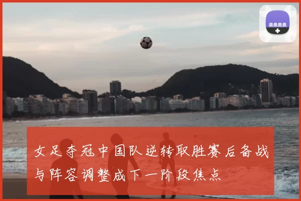 女足夺冠中国队逆转取胜赛后备战与阵容调整成下一阶段焦点