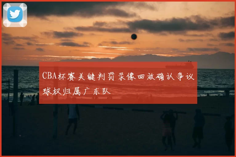 CBA杯赛关键判罚录像回放确认争议球权归属广东队