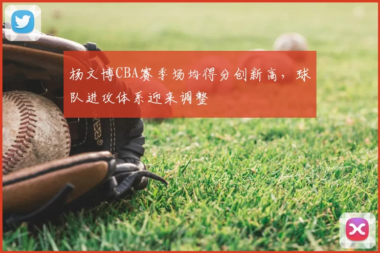 杨文博CBA赛季场均得分创新高，球队进攻体系迎来调整