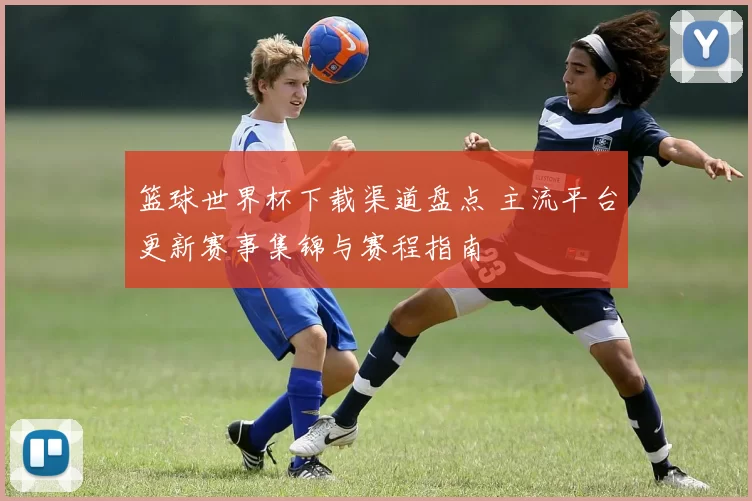 篮球世界杯下载渠道盘点 主流平台更新赛事集锦与赛程指南
