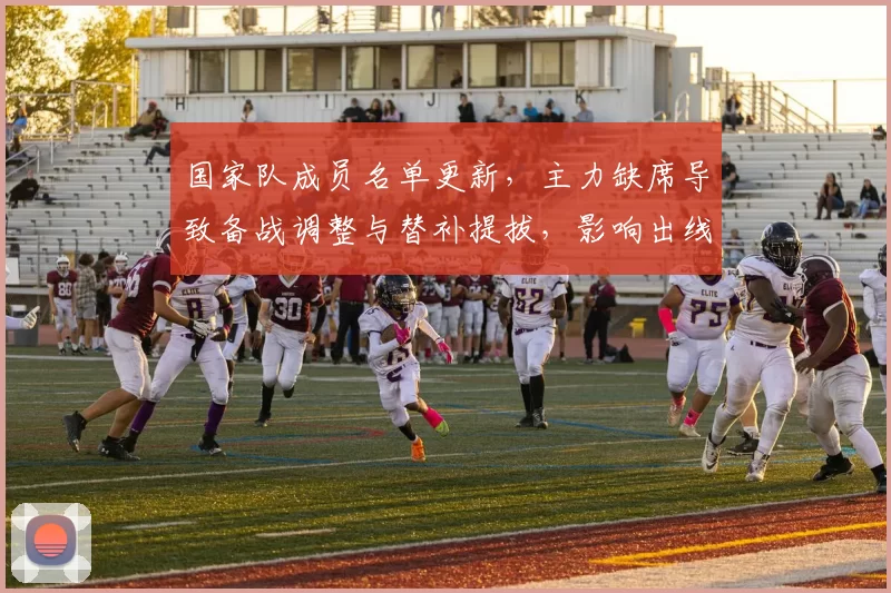 国家队成员名单更新,主力缺席导致备战调整与替补提拔,影响出线前景