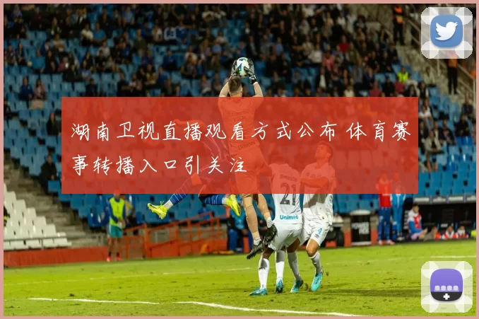 湖南卫视直播观看方式公布 体育赛事转播入口引关注