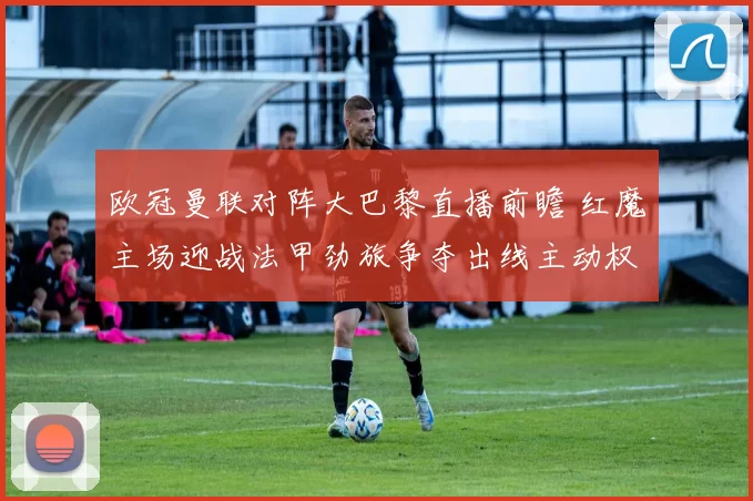 欧冠曼联对阵大巴黎直播前瞻 红魔主场迎战法甲劲旅争夺出线主动权