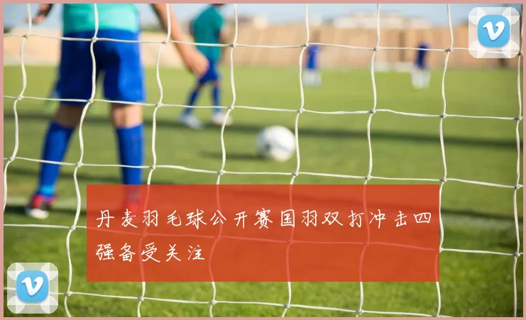 丹麦羽毛球公开赛国羽双打冲击四强备受关注