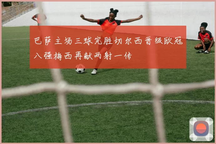 巴萨主场三球完胜切尔西晋级欧冠八强梅西再献两射一传
