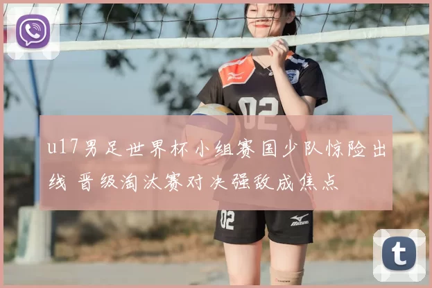 u17男足世界杯小组赛国少队惊险出线 晋级淘汰赛对决强敌成焦点