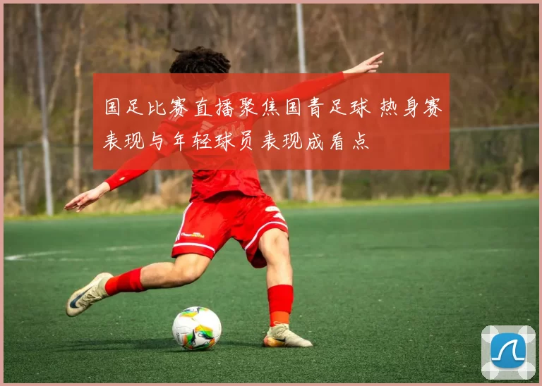 国足比赛直播聚焦国青足球 热身赛表现与年轻球员表现成看点