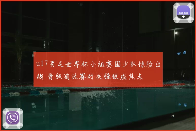 u17男足世界杯小组赛国少队惊险出线 晋级淘汰赛对决强敌成焦点