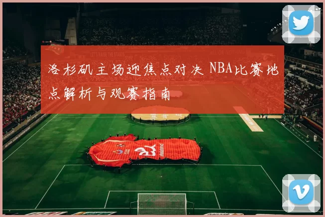 洛杉矶主场迎焦点对决 NBA比赛地点解析与观赛指南