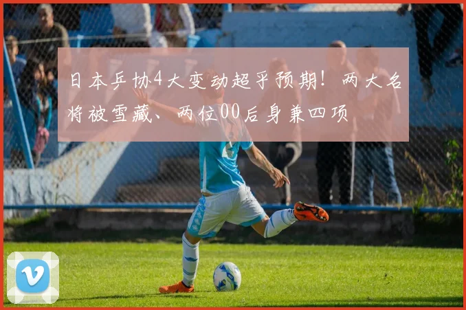 日本乒协4大变动超乎预期！两大名将被雪藏、两位00后身兼四项