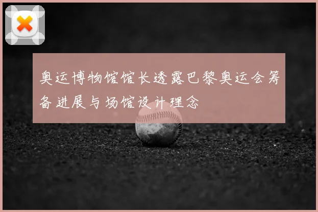 奥运博物馆馆长透露巴黎奥运会筹备进展与场馆设计理念