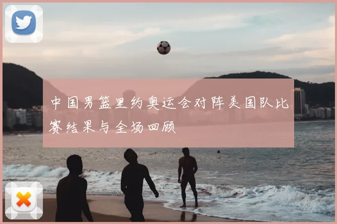 中国男篮里约奥运会对阵美国队比赛结果与全场回顾