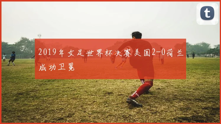 2019年女足世界杯决赛美国2-0荷兰成功卫冕