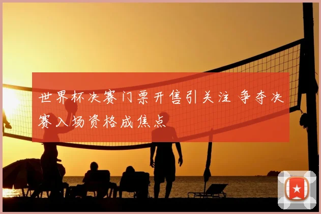 世界杯决赛门票开售引关注 争夺决赛入场资格成焦点